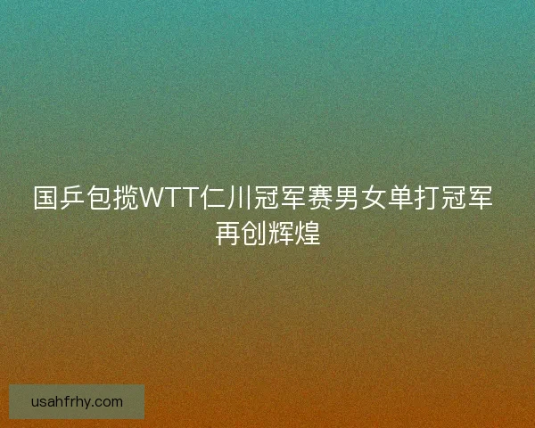 国乒包揽WTT仁川冠军赛男女单打冠军 再创辉煌
