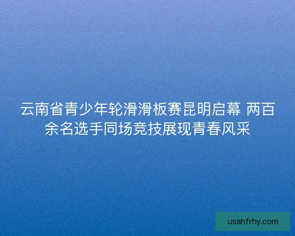 云南省青少年轮滑滑板赛昆明启幕 两百余名选手同场竞技展现青春风采