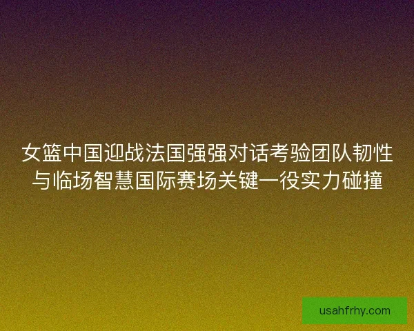 女篮中国迎战法国强强对话考验团队韧性与临场智慧国际赛场关键一役实力碰撞