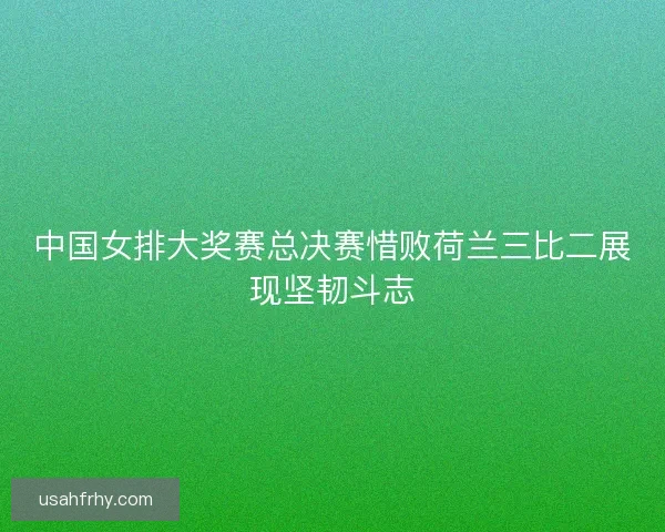 中国女排大奖赛总决赛惜败荷兰三比二展现坚韧斗志